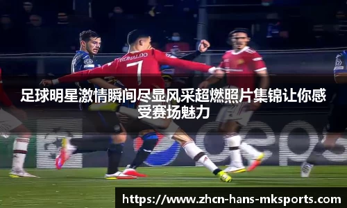 足球明星激情瞬间尽显风采超燃照片集锦让你感受赛场魅力