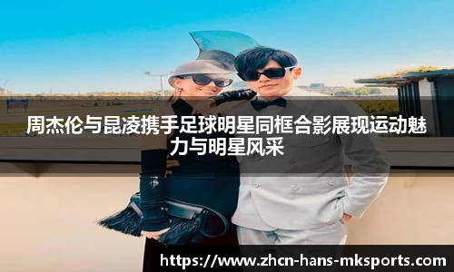 周杰伦与昆凌携手足球明星同框合影展现运动魅力与明星风采